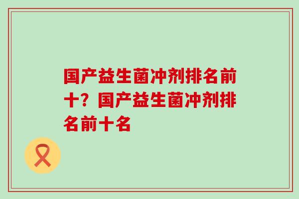 国产益生菌冲剂排名前十?国产益生菌冲剂排名前十名 国产益生菌冲剂排名前十?国产益生菌冲剂排名前十名