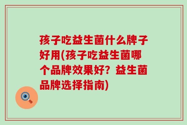 孩子吃益生菌什么牌子好用(孩子吃益生菌哪个品牌效果好?益生菌品牌选择指南) 孩子吃益生菌什么牌子好用(孩子吃益生菌哪个品牌效果好?益生菌品牌选择指南)