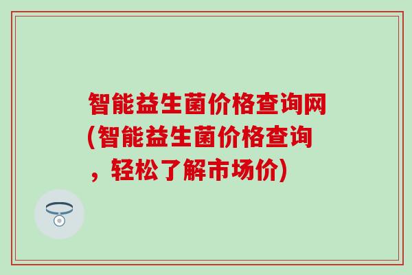 智能益生菌价格查询网(智能益生菌价格查询,轻松了解市场价) 智能益生菌价格查询网(智能益生菌价格查询,轻松了解市场价)