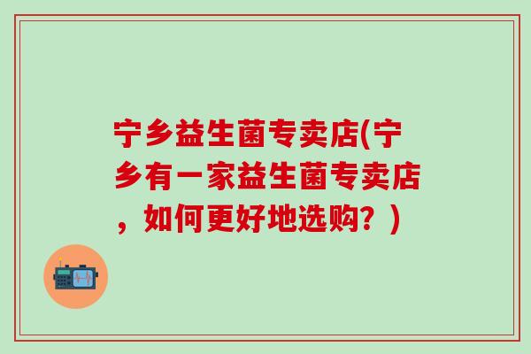 宁乡益生菌专卖店(宁乡有一家益生菌专卖店，如何更好地选购？)