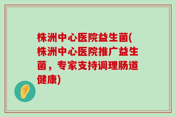 株洲中心医院益生菌(株洲中心医院推广益生菌，专家支持调理肠道健康)