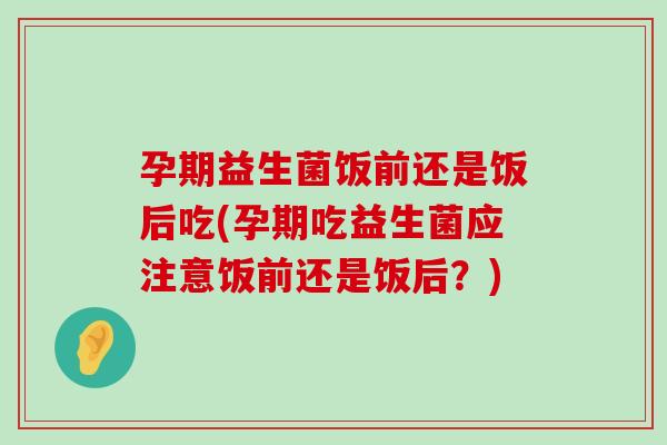孕期益生菌饭前还是饭后吃(孕期吃益生菌应注意饭前还是饭后？)
