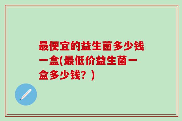 最便宜的益生菌多少钱一盒(最低价益生菌一盒多少钱？)