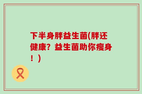 下半身胖益生菌(胖还健康？益生菌助你瘦身！)