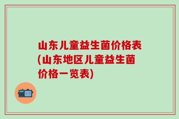 山东儿童益生菌价格表(山东地区儿童益生菌价格一览表)