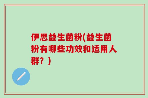 伊思益生菌粉(益生菌粉有哪些功效和适用人群？)
