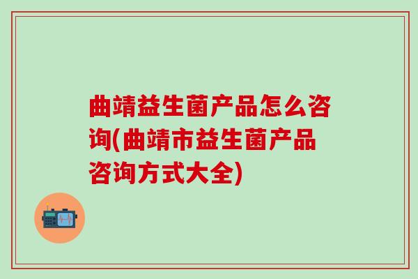 曲靖益生菌产品怎么咨询(曲靖市益生菌产品咨询方式大全) 曲靖益生菌产品怎么咨询(曲靖市益生菌产品咨询方式大全)