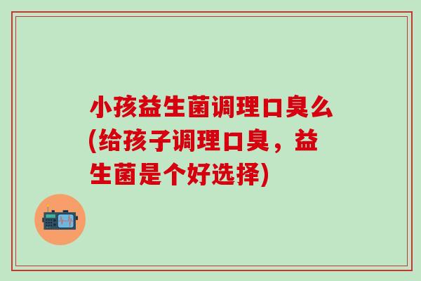 小孩益生菌调理口臭么(给孩子调理口臭，益生菌是个好选择)