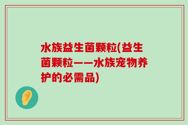 水族益生菌颗粒(益生菌颗粒——水族宠物养护的必需品)