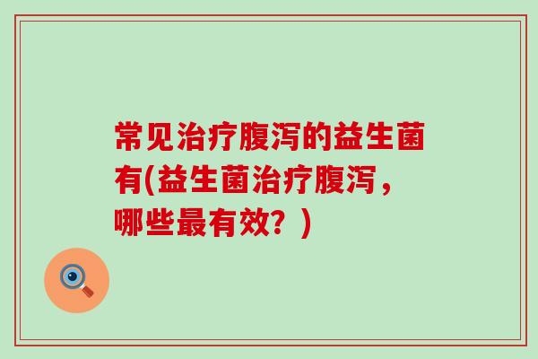 常见治疗腹泻的益生菌有(益生菌治疗腹泻，哪些最有效？)