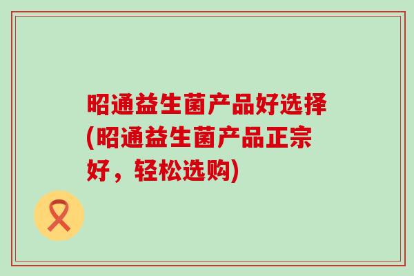 昭通益生菌产品好选择(昭通益生菌产品正宗好，轻松选购)