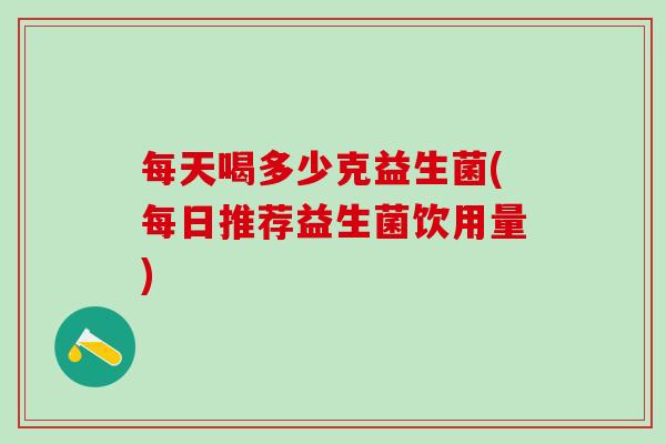 每天喝多少克益生菌(每日推荐益生菌饮用量)