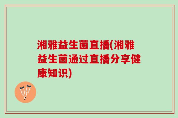 湘雅益生菌直播(湘雅益生菌通过直播分享健康知识)