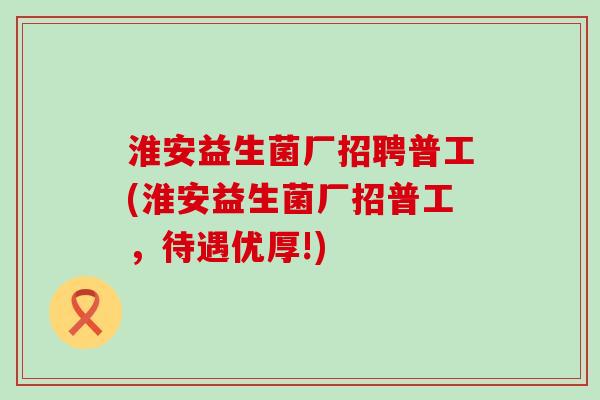 淮安益生菌厂招聘普工(淮安益生菌厂招普工，待遇优厚!)