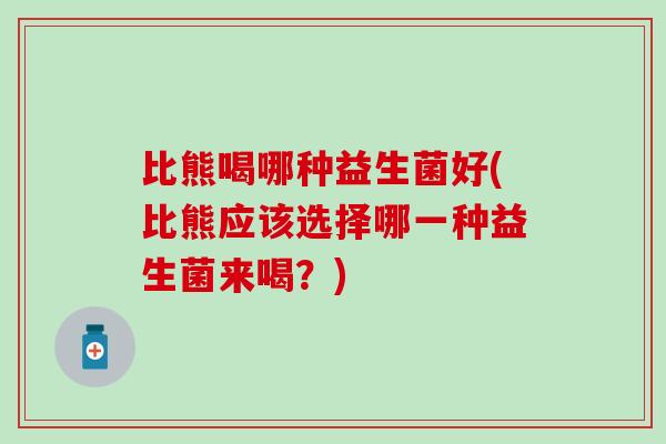 比熊喝哪种益生菌好(比熊应该选择哪一种益生菌来喝？)