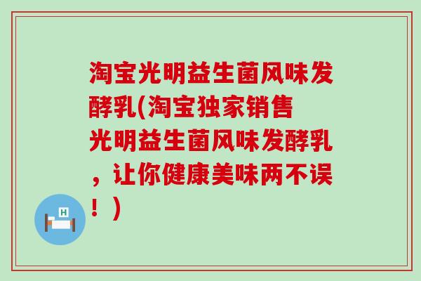 淘宝光明益生菌风味发酵乳(淘宝独家销售 光明益生菌风味发酵乳，让你健康美味两不误！)