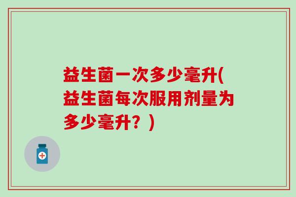 益生菌一次多少毫升(益生菌每次服用剂量为多少毫升？)