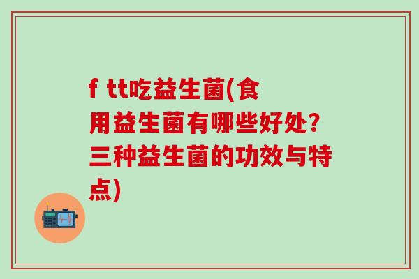 f tt吃益生菌(食用益生菌有哪些好处？三种益生菌的功效与特点)