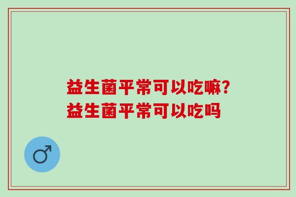 益生菌平常可以吃嘛？益生菌平常可以吃吗