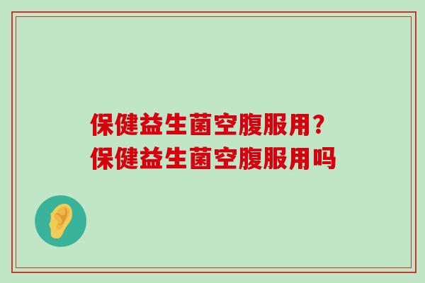 保健益生菌空腹服用?保健益生菌空腹服用吗 保健益生菌空腹服用?保健益生菌空腹服用吗