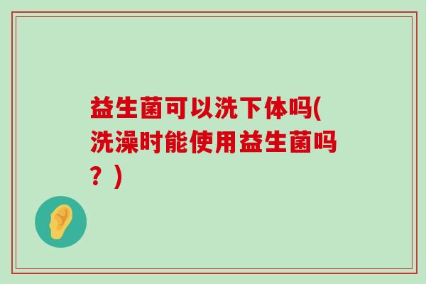 益生菌可以洗下体吗(洗澡时能使用益生菌吗？)