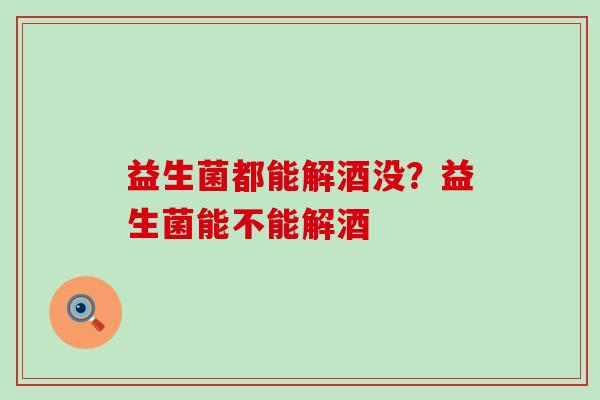 益生菌都能解酒没？益生菌能不能解酒