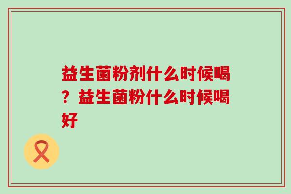 益生菌粉剂什么时候喝?益生菌粉什么时候喝好 益生菌粉剂什么时候喝?益生菌粉什么时候喝好