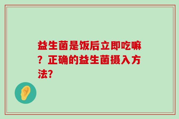 益生菌是饭后立即吃嘛？正确的益生菌摄入方法？