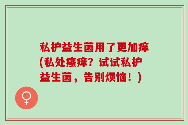 私护益生菌用了更加痒(私处瘙痒？试试私护益生菌，告别烦恼！)