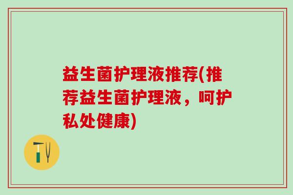 益生菌护理液推荐(推荐益生菌护理液，呵护私处健康)