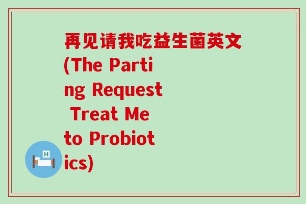 再见请我吃益生菌英文(The Parting Request Treat Me to Probiotics) 再见请我吃益生菌英文(The Parting Request Treat Me to Probiotics)