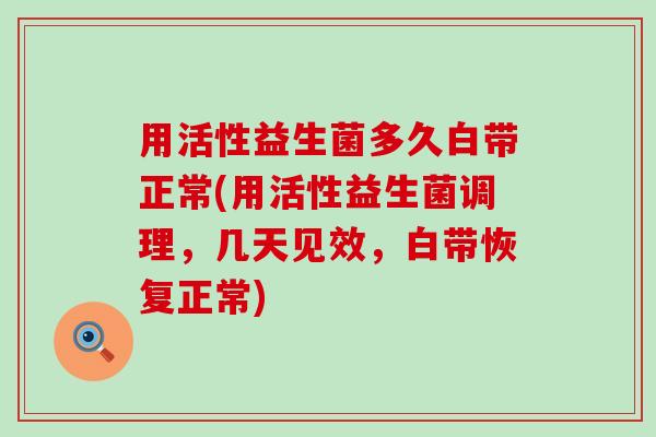 用活性益生菌多久白带正常(用活性益生菌调理，几天见效，白带恢复正常)
