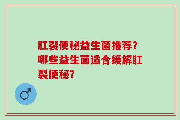 肛裂便秘益生菌推荐？哪些益生菌适合缓解肛裂便秘？
