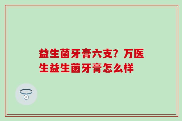 益生菌牙膏六支？万医生益生菌牙膏怎么样