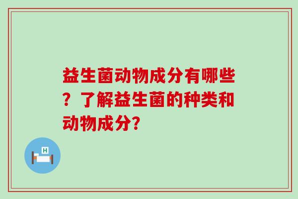 益生菌动物成分有哪些？了解益生菌的种类和动物成分？
