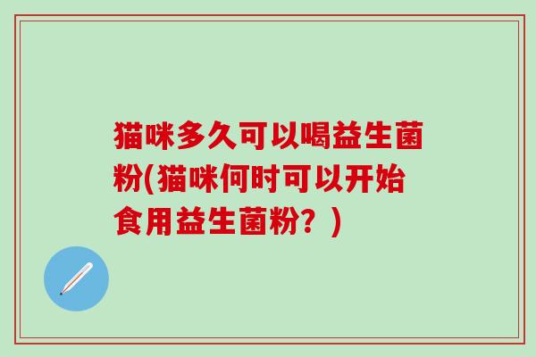 猫咪多久可以喝益生菌粉(猫咪何时可以开始食用益生菌粉?) 猫咪多久可以喝益生菌粉(猫咪何时可以开始食用益生菌粉?)