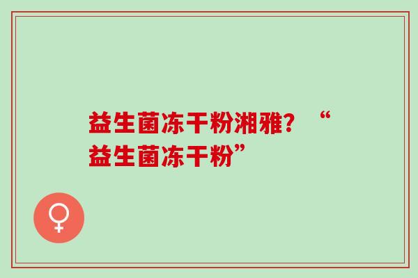 益生菌冻干粉湘雅?“益生菌冻干粉” 益生菌冻干粉湘雅?“益生菌冻干粉”
