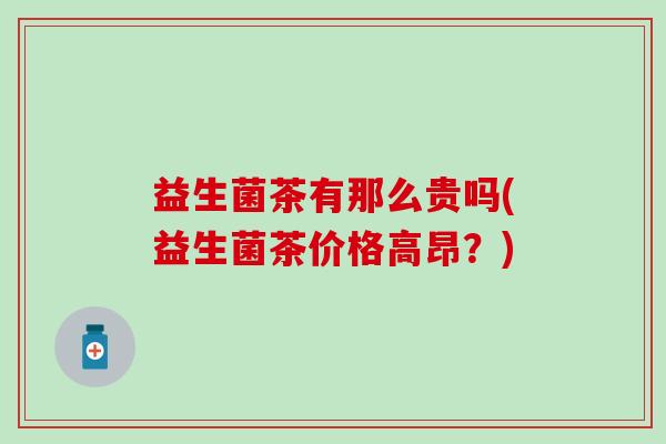 益生菌茶有那么贵吗(益生菌茶价格高昂？)