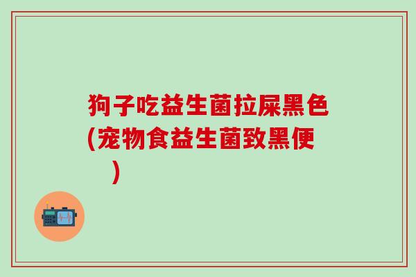 狗子吃益生菌拉屎黑色(宠物食益生菌致黑便　)