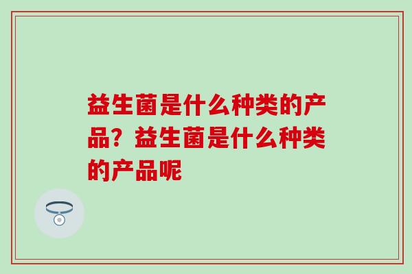 益生菌是什么种类的产品?益生菌是什么种类的产品呢 益生菌是什么种类的产品?益生菌是什么种类的产品呢