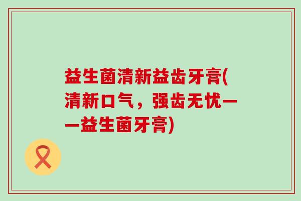 益生菌清新益齿牙膏(清新口气，强齿无忧——益生菌牙膏)