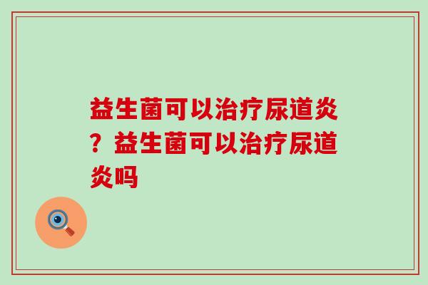 益生菌可以尿道炎?益生菌可以尿道炎吗 益生菌可以尿道炎?益生菌可以尿道炎吗