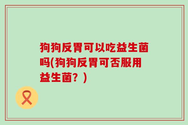 狗狗反胃可以吃益生菌吗(狗狗反胃可否服用益生菌？)