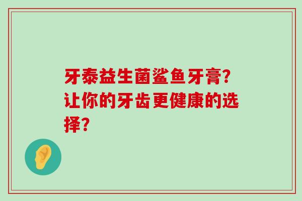 牙泰益生菌鲨鱼牙膏?让你的牙齿更健康的选择? 牙泰益生菌鲨鱼牙膏?让你的牙齿更健康的选择?