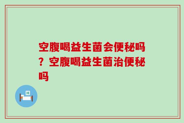 空腹喝益生菌会便秘吗？空腹喝益生菌治便秘吗