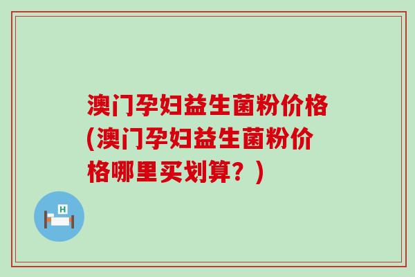 澳门孕妇益生菌粉价格(澳门孕妇益生菌粉价格哪里买划算？)
