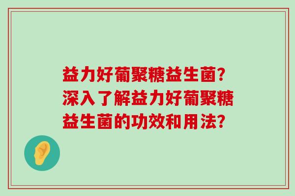益力好葡聚糖益生菌？深入了解益力好葡聚糖益生菌的功效和用法？