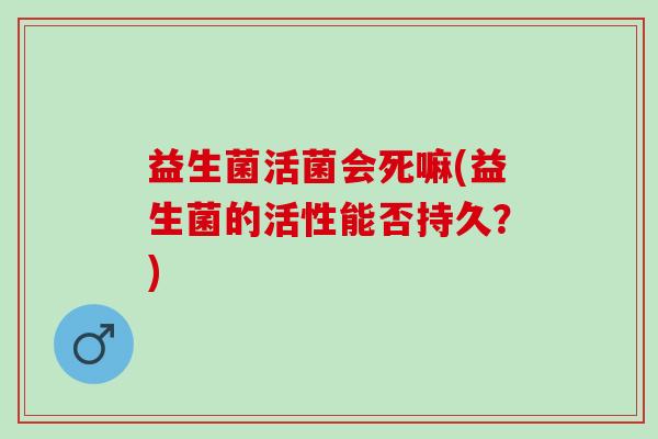 益生菌活菌会死嘛(益生菌的活性能否持久？)