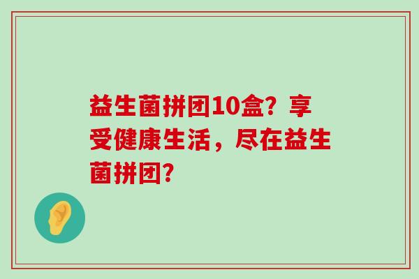 益生菌拼团10盒？享受健康生活，尽在益生菌拼团？