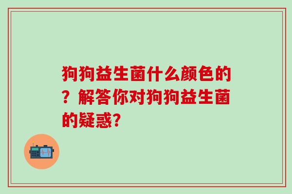 狗狗益生菌什么颜色的？解答你对狗狗益生菌的疑惑？